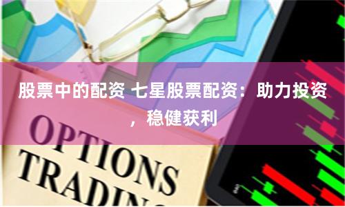 股票中的配資 七星股票配資：助力投資，穩健獲利