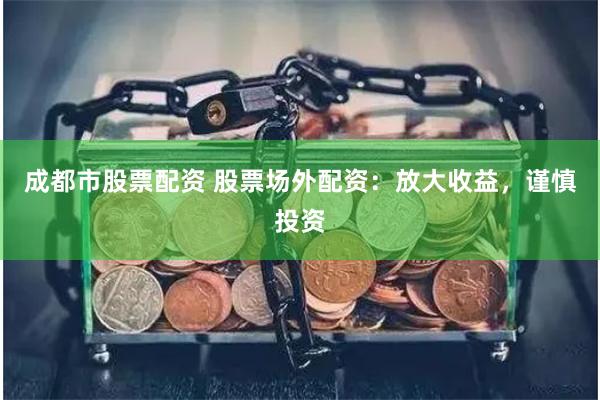 成都市股票配資 股票場外配資：放大收益，謹慎投資