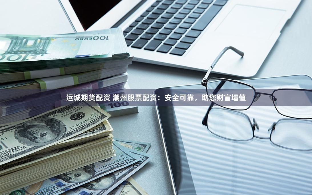 運城期貨配資 潮州股票配資：安全可靠，助您財富增值