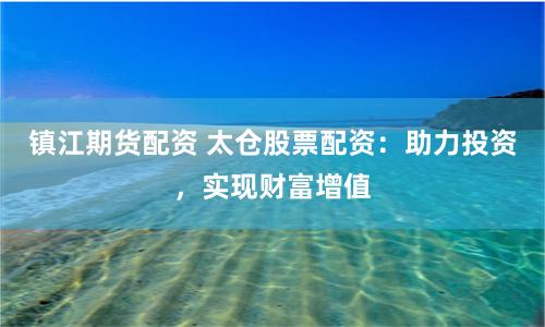 鎮(zhèn)江期貨配資 太倉股票配資：助力投資，實現(xiàn)財富增值