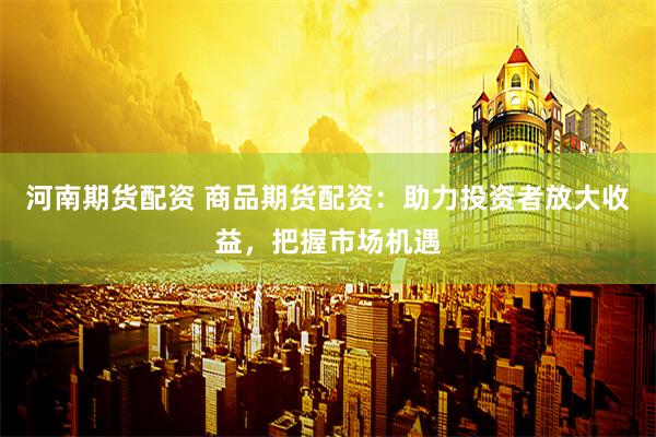 河南期貨配資 商品期貨配資：助力投資者放大收益，把握市場機遇