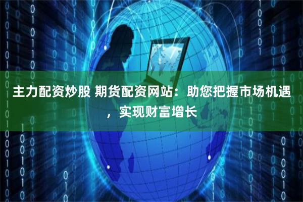 主力配資炒股 期貨配資網站：助您把握市場機遇，實現財富增長