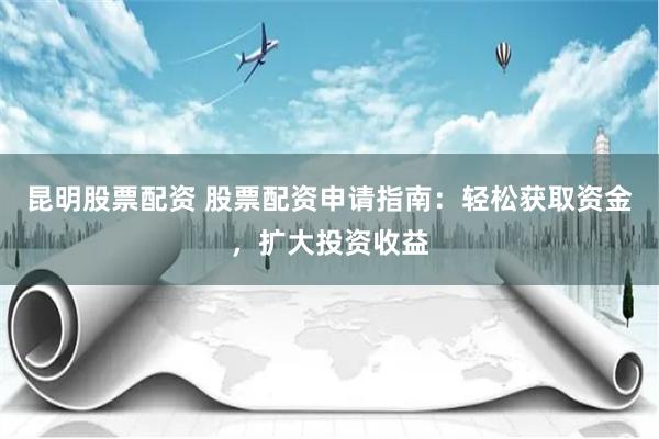 昆明股票配資 股票配資申請指南：輕松獲取資金，擴大投資收益