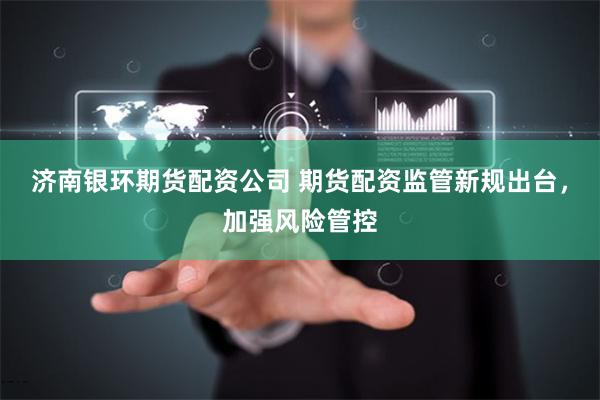 濟(jì)南銀環(huán)期貨配資公司 期貨配資監(jiān)管新規(guī)出臺(tái)，加強(qiáng)風(fēng)險(xiǎn)管控