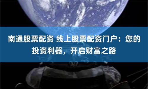 南通股票配資 線上股票配資門戶：您的投資利器，開啟財富之路
